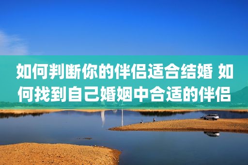 如何判断你的伴侣适合结婚 如何找到自己婚姻中合适的伴侣