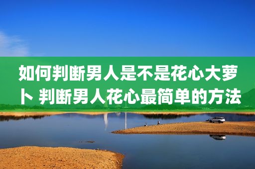 如何判断男人是不是花心大萝卜 判断男人花心最简单的方法