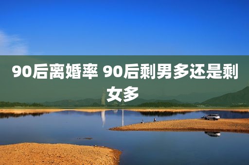 90后离婚率 90后剩男多还是剩女多 