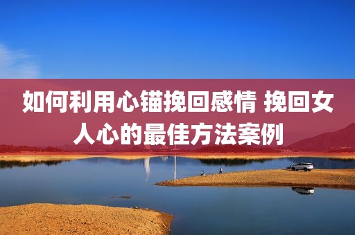 如何利用心锚挽回感情 挽回女人心的最佳方法案例