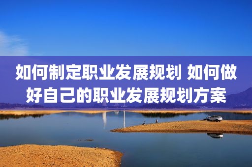 如何制定职业发展规划 如何做好自己的职业发展规划方案