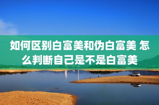 如何区别白富美和伪白富美 怎么判断自己是不是白富美