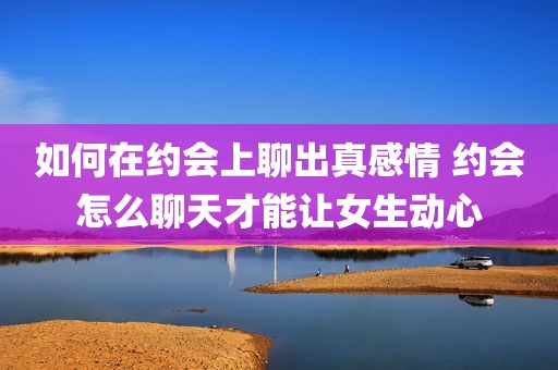 如何在约会上聊出真感情 约会怎么聊天才能让女生动心