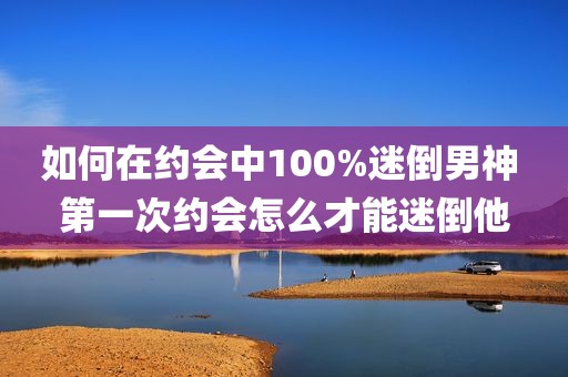 如何在约会中100%迷倒男神 第一次约会怎么才能迷倒他