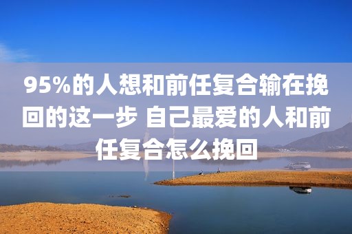 95%的人想和前任复合输在挽回的这一步 自己最爱的人和前任复合怎么挽回