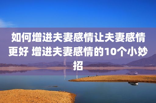 如何增进夫妻感情让夫妻感情更好 增进夫妻感情的10个小妙招