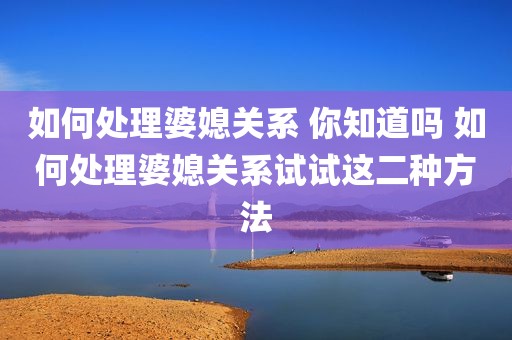 如何处理婆媳关系 你知道吗 如何处理婆媳关系试试这二种方法