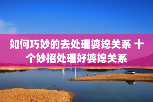 如何巧妙的去处理婆媳关系 十个妙招处理好婆媳关系