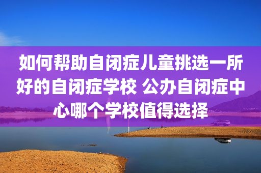 如何帮助自闭症儿童挑选一所好的自闭症学校 公办自闭症中心哪个学校值得选择