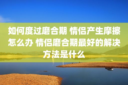 如何度过磨合期 情侣产生摩擦怎么办 情侣磨合期最好的解决方法是什么