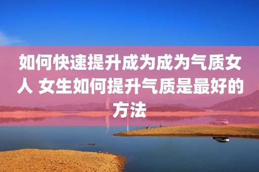 如何快速提升成为成为气质女人 女生如何提升气质是最好的方法