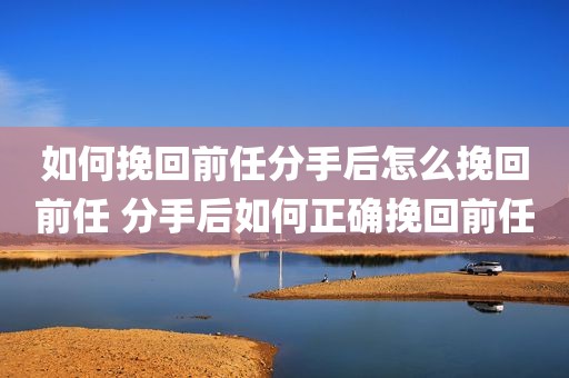 如何挽回前任分手后怎么挽回前任 分手后如何正确挽回前任