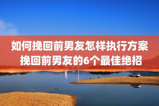 如何挽回前男友怎样执行方案 挽回前男友的6个最佳绝招