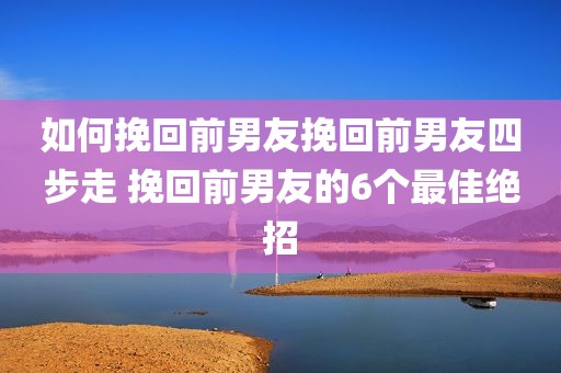 如何挽回前男友挽回前男友四步走 挽回前男友的6个最佳绝招