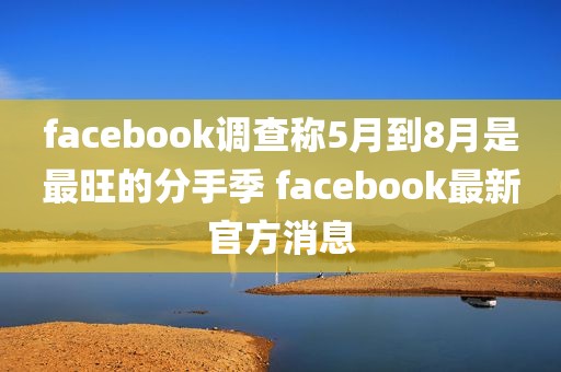 facebook调查称5月到8月是最旺的分手季 facebook最新官方消息