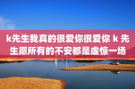 k先生我真的很爱你很爱你 k 先生愿所有的不安都是虚惊一场