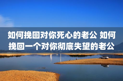 如何挽回对你死心的老公 如何挽回一个对你彻底失望的老公