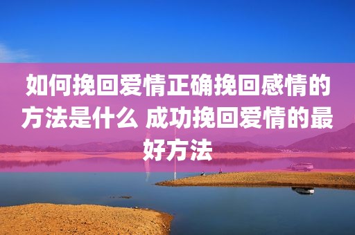 如何挽回爱情正确挽回感情的方法是什么 成功挽回爱情的最好方法
