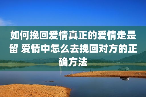 如何挽回爱情真正的爱情走是留 爱情中怎么去挽回对方的正确方法