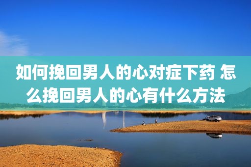 如何挽回男人的心对症下药 怎么挽回男人的心有什么方法