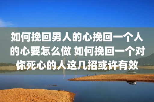 如何挽回男人的心挽回一个人的心要怎么做 如何挽回一个对你死心的人这几招或许有效
