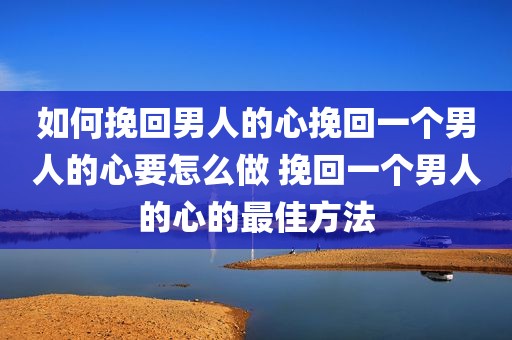 如何挽回男人的心挽回一个男人的心要怎么做 挽回一个男人的心的最佳方法