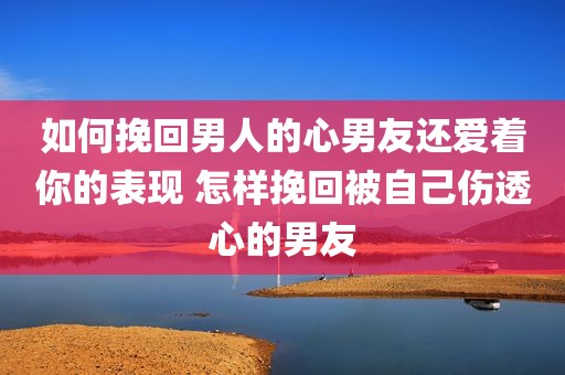如何挽回男人的心男友还爱着你的表现 怎样挽回被自己伤透心的男友