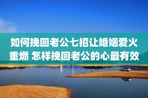 如何挽回老公七招让婚姻爱火重燃 怎样挽回老公的心最有效