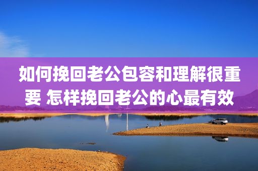 如何挽回老公包容和理解很重要 怎样挽回老公的心最有效