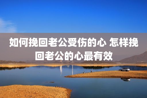 如何挽回老公受伤的心 怎样挽回老公的心最有效