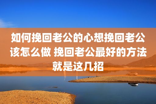 如何挽回老公的心想挽回老公该怎么做 挽回老公最好的方法就是这几招