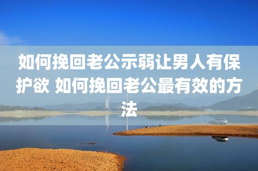 如何挽回老公示弱让男人有保护欲 如何挽回老公最有效的方法