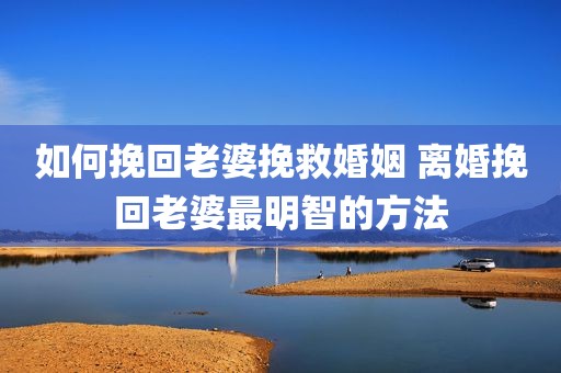 如何挽回老婆挽救婚姻 离婚挽回老婆最明智的方法