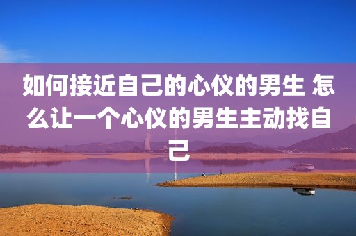 如何接近自己的心仪的男生 怎么让一个心仪的男生主动找自己