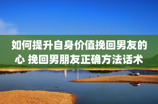 如何提升自身价值挽回男友的心 挽回男朋友正确方法话术