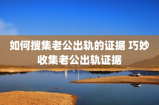 如何搜集老公出轨的证据 巧妙收集老公出轨证据