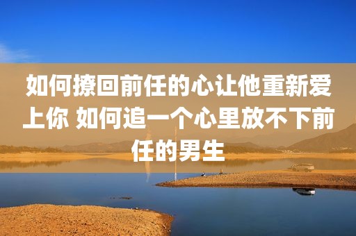 如何撩回前任的心让他重新爱上你 如何追一个心里放不下前任的男生