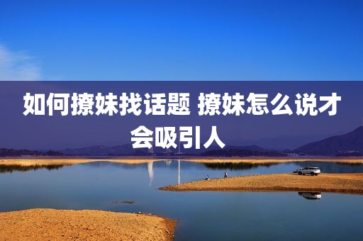 如何撩妹找话题 撩妹怎么说才会吸引人 