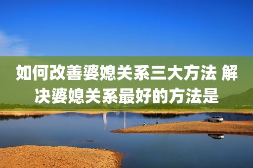 如何改善婆媳关系三大方法 解决婆媳关系最好的方法是