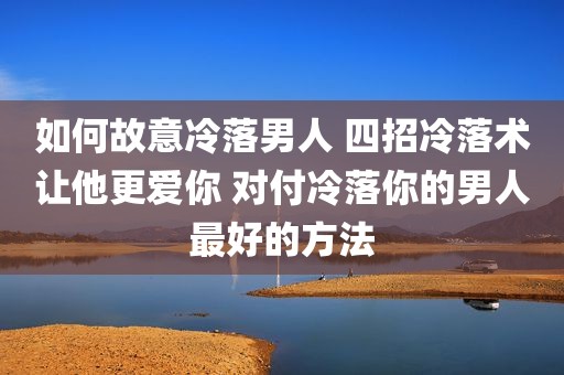 如何故意冷落男人 四招冷落术让他更爱你 对付冷落你的男人最好的方法