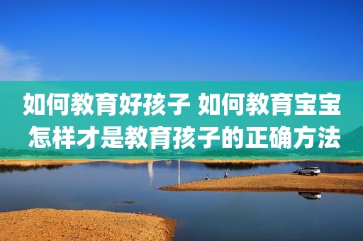 如何教育好孩子 如何教育宝宝 怎样才是教育孩子的正确方法