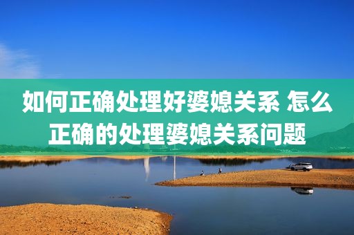 如何正确处理好婆媳关系 怎么正确的处理婆媳关系问题