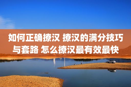 如何正确撩汉 撩汉的满分技巧与套路 怎么撩汉最有效最快