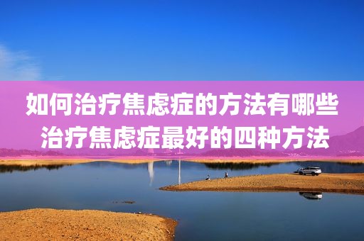 如何治疗焦虑症的方法有哪些 治疗焦虑症最好的四种方法