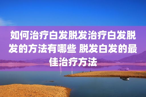 如何治疗白发脱发治疗白发脱发的方法有哪些 脱发白发的最佳治疗方法