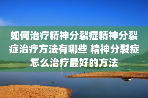 如何治疗精神分裂症精神分裂症治疗方法有哪些 精神分裂症怎么治疗最好的方法
