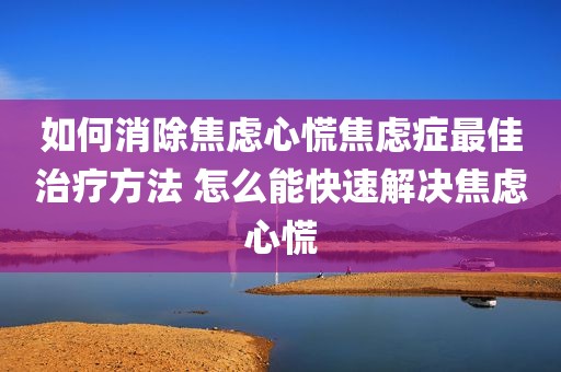 如何消除焦虑心慌焦虑症最佳治疗方法 怎么能快速解决焦虑心慌