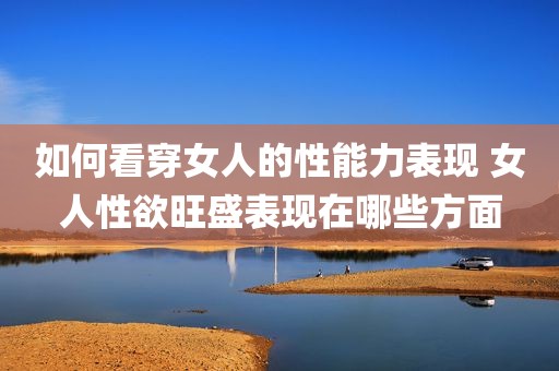 如何看穿女人的性能力表现 女人性欲旺盛表现在哪些方面