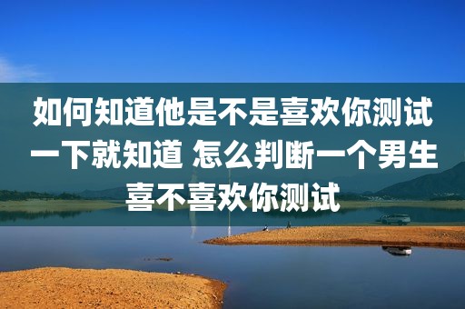 如何知道他是不是喜欢你测试一下就知道 怎么判断一个男生喜不喜欢你测试