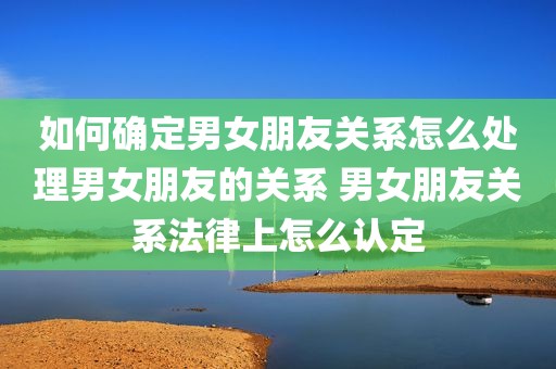 如何确定男女朋友关系怎么处理男女朋友的关系 男女朋友关系法律上怎么认定